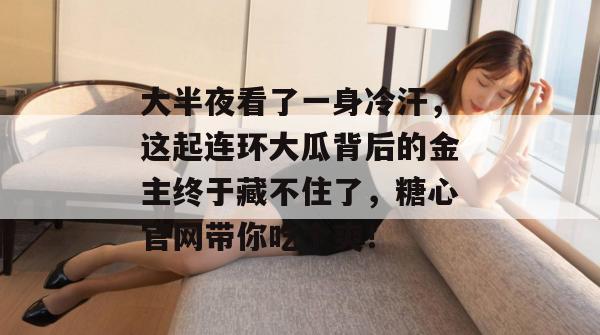 大半夜看了一身冷汗，这起连环大瓜背后的金主终于藏不住了，糖心官网带你吃个爽！