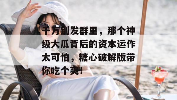 千万别发群里，那个神级大瓜背后的资本运作太可怕，糖心破解版带你吃个爽！