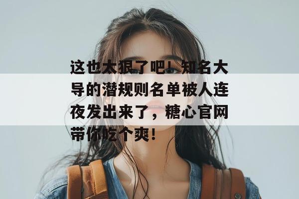 这也太狠了吧!知名大导的潜规则名单被人连夜发出来了,糖心官网带你吃个爽!