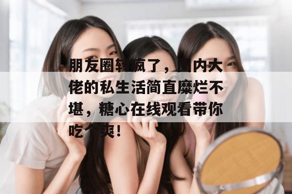 朋友圈转疯了，圈内大佬的私生活简直糜烂不堪，糖心在线观看带你吃个爽！