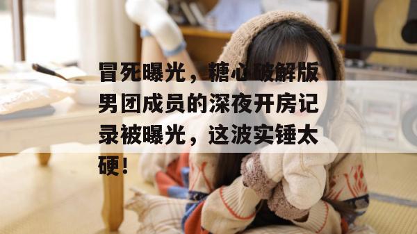冒死曝光,糖心破解版男团成员的深夜开房记录被曝光,这波实锤太硬!