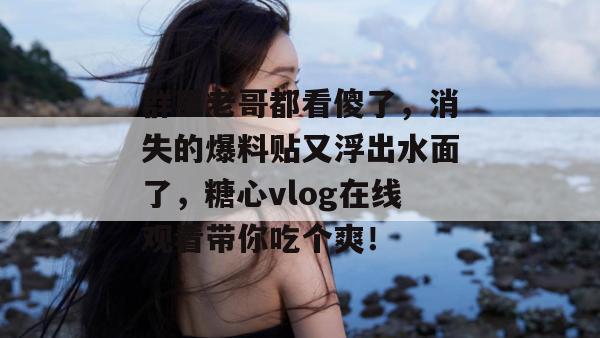 群里老哥都看傻了，消失的爆料贴又浮出水面了，糖心vlog在线观看带你吃个爽！