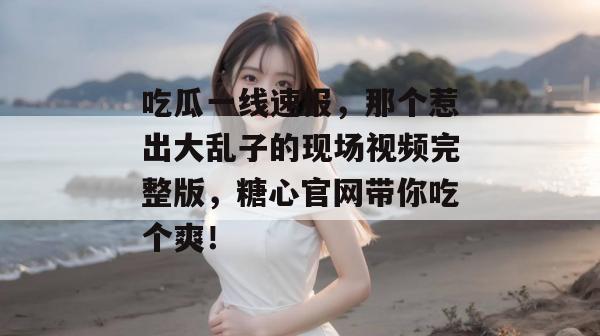 吃瓜一线速报,那个惹出大乱子的现场视频完整版,糖心官网带你吃个爽!